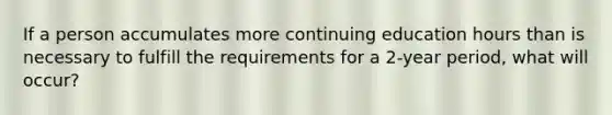 If a person accumulates more continuing education hours than is necessary to fulfill the requirements for a 2-year period, what will occur?