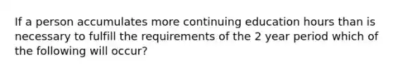 If a person accumulates more continuing education hours than is necessary to fulfill the requirements of the 2 year period which of the following will occur?