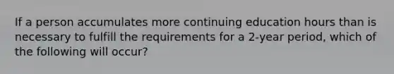 If a person accumulates more continuing education hours than is necessary to fulfill the requirements for a 2-year period, which of the following will occur?