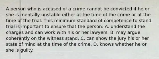 A person who is accused of a crime cannot be convicted if he or she is mentally unstable either at the time of the crime or at the time of the trial. This minimum standard of competence to stand trial is important to ensure that the person: A. understand the charges and can work with his or her lawyers. B. may argue coherently on the witness stand. C. can show the jury his or her state of mind at the time of the crime. D. knows whether he or she is guilty.