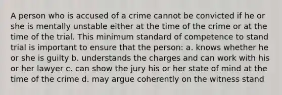 A person who is accused of a crime cannot be convicted if he or she is mentally unstable either at the time of the crime or at the time of the trial. This minimum standard of competence to stand trial is important to ensure that the person: a. knows whether he or she is guilty b. understands the charges and can work with his or her lawyer c. can show the jury his or her state of mind at the time of the crime d. may argue coherently on the witness stand