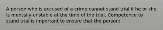 A person who is accused of a crime cannot stand trial if he or she is mentally unstable at the time of the trial. Competence to stand trial is important to ensure that the person: