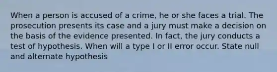 When a person is accused of a crime, he or she faces a trial. The prosecution presents its case and a jury must make a decision on the basis of the evidence presented. In fact, the jury conducts a test of hypothesis. When will a type I or II error occur. State null and alternate hypothesis