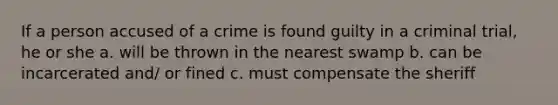 If a person accused of a crime is found guilty in a criminal trial, he or she a. will be thrown in the nearest swamp b. can be incarcerated and/ or fined c. must compensate the sheriff