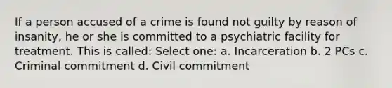 If a person accused of a crime is found not guilty by reason of insanity, he or she is committed to a psychiatric facility for treatment. This is called: Select one: a. Incarceration b. 2 PCs c. Criminal commitment d. Civil commitment