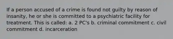 If a person accused of a crime is found not guilty by reason of insanity, he or she is committed to a psychiatric facility for treatment. This is called: a. 2 PC's b. criminal commitment c. civil commitment d. incarceration