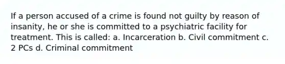 If a person accused of a crime is found not guilty by reason of insanity, he or she is committed to a psychiatric facility for treatment. This is called: a. Incarceration b. Civil commitment c. 2 PCs d. Criminal commitment