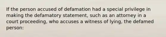 If the person accused of defamation had a special privilege in making the defamatory statement, such as an attorney in a court proceeding, who accuses a witness of lying, the defamed person: