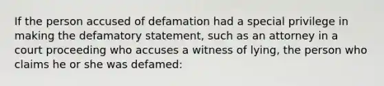 If the person accused of defamation had a special privilege in making the defamatory statement, such as an attorney in a court proceeding who accuses a witness of lying, the person who claims he or she was defamed: