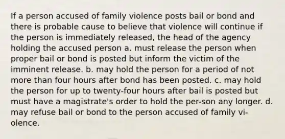 If a person accused of family violence posts bail or bond and there is probable cause to believe that violence will continue if the person is immediately released, the head of the agency holding the accused person a. must release the person when proper bail or bond is posted but inform the victim of the imminent release. b. may hold the person for a period of not more than four hours after bond has been posted. c. may hold the person for up to twenty-four hours after bail is posted but must have a magistrate's order to hold the per-son any longer. d. may refuse bail or bond to the person accused of family vi-olence.