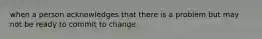 when a person acknowledges that there is a problem but may not be ready to commit to change.