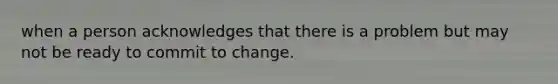 when a person acknowledges that there is a problem but may not be ready to commit to change.