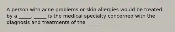 A person with acne problems or skin allergies would be treated by a _____. _____ is the medical specialty concerned with the diagnosis and treatments of the _____.