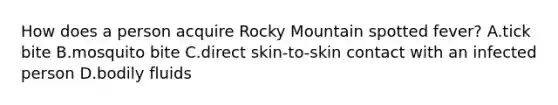 How does a person acquire Rocky Mountain spotted fever? A.tick bite B.mosquito bite C.direct skin-to-skin contact with an infected person D.bodily fluids