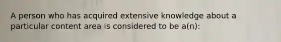 A person who has acquired extensive knowledge about a particular content area is considered to be a(n):