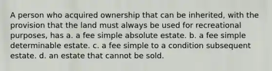 A person who acquired ownership that can be inherited, with the provision that the land must always be used for recreational purposes, has a. a fee simple absolute estate. b. a fee simple determinable estate. c. a fee simple to a condition subsequent estate. d. an estate that cannot be sold.