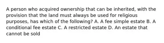 A person who acquired ownership that can be inherited, with the provision that the land must always be used for religious purposes, has which of the following? A. A fee simple estate B. A conditional fee estate C. A restricted estate D. An estate that cannot be sold