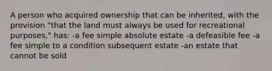 A person who acquired ownership that can be inherited, with the provision "that the land must always be used for recreational purposes," has: -a fee simple absolute estate -a defeasible fee -a fee simple to a condition subsequent estate -an estate that cannot be sold