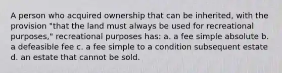 A person who acquired ownership that can be inherited, with the provision "that the land must always be used for recreational purposes," recreational purposes has: a. a fee simple absolute b. a defeasible fee c. a fee simple to a condition subsequent estate d. an estate that cannot be sold.