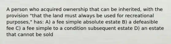 A person who acquired ownership that can be inherited, with the provision "that the land must always be used for recreational purposes," has: A) a fee simple absolute estate B) a defeasible fee C) a fee simple to a condition subsequent estate D) an estate that cannot be sold