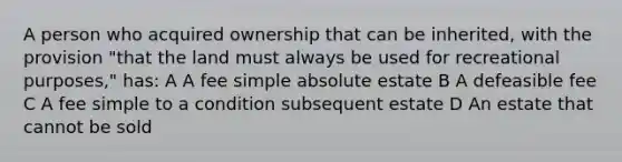 A person who acquired ownership that can be inherited, with the provision "that the land must always be used for recreational purposes," has: A A fee simple absolute estate B A defeasible fee C A fee simple to a condition subsequent estate D An estate that cannot be sold