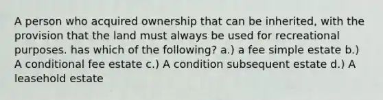 A person who acquired ownership that can be inherited, with the provision that the land must always be used for recreational purposes. has which of the following? a.) a fee simple estate b.) A conditional fee estate c.) A condition subsequent estate d.) A leasehold estate