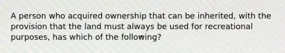 A person who acquired ownership that can be inherited, with the provision that the land must always be used for recreational purposes, has which of the following?