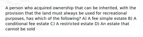 A person who acquired ownership that can be inherited, with the provision that the land must always be used for recreational purposes, has which of the following? A) A fee simple estate B) A conditional fee estate C) A restricted estate D) An estate that cannot be sold