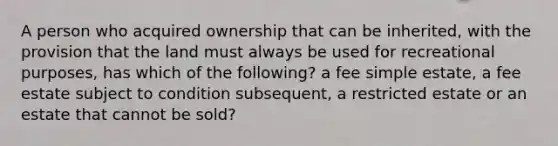 A person who acquired ownership that can be inherited, with the provision that the land must always be used for recreational purposes, has which of the following? a fee simple estate, a fee estate subject to condition subsequent, a restricted estate or an estate that cannot be sold?