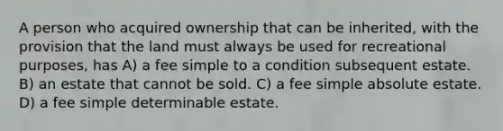 A person who acquired ownership that can be inherited, with the provision that the land must always be used for recreational purposes, has A) a fee simple to a condition subsequent estate. B) an estate that cannot be sold. C) a fee simple absolute estate. D) a fee simple determinable estate.