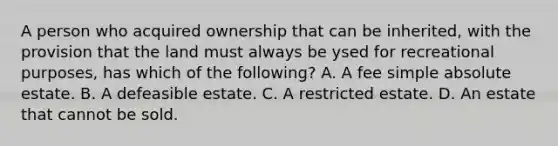 A person who acquired ownership that can be inherited, with the provision that the land must always be ysed for recreational purposes, has which of the following? A. A fee simple absolute estate. B. A defeasible estate. C. A restricted estate. D. An estate that cannot be sold.