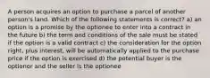 A person acquires an option to purchase a parcel of another person's land. Which of the following statements is correct? a) an option is a promise by the optionee to enter into a contract in the future b) the term and conditions of the sale must be stated if the option is a valid contract c) the consideration for the option right, plus interest, will be automatically applied to the purchase price if the option is exercised d) the potential buyer is the optionor and the seller is the optionee