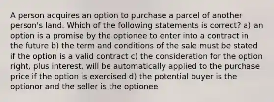 A person acquires an option to purchase a parcel of another person's land. Which of the following statements is correct? a) an option is a promise by the optionee to enter into a contract in the future b) the term and conditions of the sale must be stated if the option is a valid contract c) the consideration for the option right, plus interest, will be automatically applied to the purchase price if the option is exercised d) the potential buyer is the optionor and the seller is the optionee