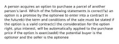 A person acquires an option to purchase a parcel of another person's land. Which of the following statements is correct?a) an option is a promise by the optionee to enter into a contract in the futureb) the term and conditions of the sale must be stated if the option is a valid contractc) the consideration for the option right, plus interest, will be automatically applied to the purchase price if the option is exercisedd) the potential buyer is the optionor and the seller is the optionee