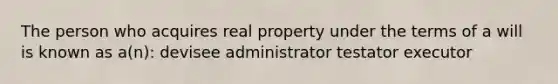 The person who acquires real property under the terms of a will is known as a(n): devisee administrator testator executor