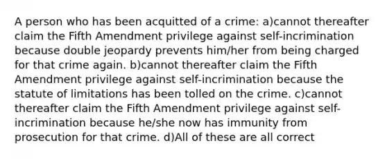 A person who has been acquitted of a crime: a)cannot thereafter claim the Fifth Amendment privilege against self-incrimination because double jeopardy prevents him/her from being charged for that crime again. b)cannot thereafter claim the Fifth Amendment privilege against self-incrimination because the statute of limitations has been tolled on the crime. c)cannot thereafter claim the Fifth Amendment privilege against self-incrimination because he/she now has immunity from prosecution for that crime. d)All of these are all correct