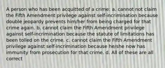 A person who has been acquitted of a crime: a. cannot not claim the Fifth Amendment privilege against self-incrimination because double jeopardy prevents him/her from being charged for that crime again. b. cannot claim the Fifth Amendment privilege against self-incrimination because the statute of limitations has been tolled on the crime. c. cannot claim the Fifth Amendment privilege against self-incrimination because he/she now has immunity from prosecution for that crime. d. All of these are all correct