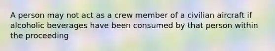 A person may not act as a crew member of a civilian aircraft if alcoholic beverages have been consumed by that person within the proceeding