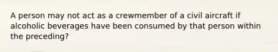 A person may not act as a crewmember of a civil aircraft if alcoholic beverages have been consumed by that person within the preceding?