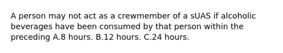 A person may not act as a crewmember of a sUAS if alcoholic beverages have been consumed by that person within the preceding A.8 hours. B.12 hours. C.24 hours.