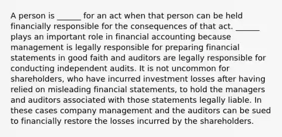 A person is ______ for an act when that person can be held financially responsible for the consequences of that act. ______ plays an important role in financial accounting because management is legally responsible for preparing financial statements in good faith and auditors are legally responsible for conducting independent audits. It is not uncommon for shareholders, who have incurred investment losses after having relied on misleading financial statements, to hold the managers and auditors associated with those statements legally liable. In these cases company management and the auditors can be sued to financially restore the losses incurred by the shareholders.