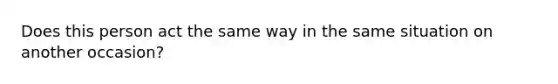 Does this person act the same way in the same situation on another occasion?