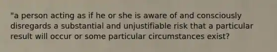 "a person acting as if he or she is aware of and consciously disregards a substantial and unjustifiable risk that a particular result will occur or some particular circumstances exist?