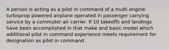 A person is acting as a pilot in command of a multi engine turboprop powered airplane operated in passenger carrying service by a commuter air carrier. If 10 takeoffs and landings have been accomplished in that make and basic model which additional pilot in command experience meets requirement for designation as pilot in command