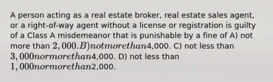 A person acting as a real estate broker, real estate sales agent, or a right-of-way agent without a license or registration is guilty of a Class A misdemeanor that is punishable by a fine of A) not more than 2,000. B) not more than4,000. C) not less than 3,000 nor more than4,000. D) not less than 1,000 nor more than2,000.