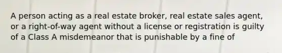 A person acting as a real estate broker, real estate sales agent, or a right-of-way agent without a license or registration is guilty of a Class A misdemeanor that is punishable by a fine of