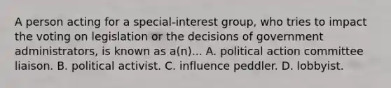 A person acting for a special-interest group, who tries to impact the voting on legislation or the decisions of government administrators, is known as a(n)... A. political action committee liaison. B. political activist. C. influence peddler. D. lobbyist.