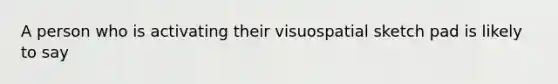 A person who is activating their visuospatial sketch pad is likely to say