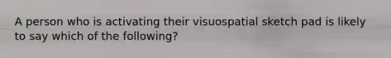 A person who is activating their visuospatial sketch pad is likely to say which of the following?