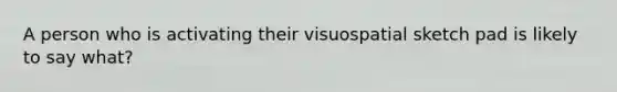 A person who is activating their visuospatial sketch pad is likely to say what?